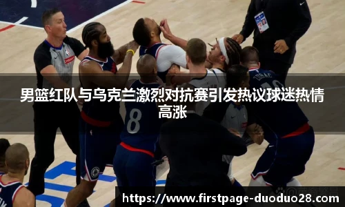 男篮红队与乌克兰激烈对抗赛引发热议球迷热情高涨